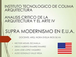 SUPRA MODERNISMO EN E.U.A.
• HECTOR MIGUEL ESCAMILLA
• DIEGO ALBERTO RAMIREZ RAMIREZ
• JUAN JOSE LOPEZ VAQUERO
• ALDO GONZALO VALLE VEGA
INSTITUTO TECNOLOGICO DE COLIMA
ARQUITECTURA
ANALISIS CRITICO DE LA
ARQUITECTURA Y EL ARTE IV
DOCENTE: ARQ. NORA EVELIA RIOS SILVA
 