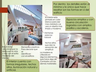 Ventanas
para luz
natural
Elementos creativos
Para decorar que
se
identifican
con el edificio
El interior esta
pintado en color
blanco para dar
mas claridad y se
vea un diseño mas
limpio y moderno
techos altos
que dan la
sensación de
amplitud
El interior cuenta con
formas irregulares, techos
altos, iluminación natural y
artificial.
Espacios amplios y con
buena circulación
logrados con amplios
pasillos y escaleras.
La madera es
utilizada en
algunos elementos
que hace algo de
Contraste con los
demás materiales
Barandales
de cristal que no
obstruyen la vista
y van con el estilo
moderno del
interior
Por dentro los detalles están al
mínimo y lo único que hace
resaltar son las formas en si del
edificio
 