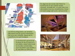 En algunas secciones del interior la
iluminación es de colores azules,
morado, amarillo etc. Lo que crea una
atmosfera mas rica visualmente y hace
un buen juego de luces y sensaciones
La iluminación general de
la plaza es de luz blanca y
luz cálida, sobre todo la de
los locales comerciales,
que necesitan que resalte y
se vea bien sus artículos
Las formas irregulares y sin simetría
del interior hacen que la intensidad
de la luz sea variable, depende la
superficie a la que le pegue
 