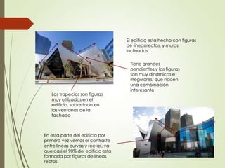 El edificio esta hecho con figuras
de líneas rectas, y muros
inclinados
Tiene grandes
pendientes y las figuras
son muy dinámicas e
irregulares, que hacen
una combinación
interesante
En esta parte del edificio por
primera vez vemos el contraste
entre líneas curvas y rectas, ya
que casi el 90% del edificio esta
formada por figuras de líneas
rectas.
Los trapecios son figuras
muy utilizadas en el
edificio, sobre todo en
las ventanas de la
fachada
 