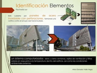 Está cubierta por paneles de acero
inoxidable con perforaciones, formando una
cortina contra el sol que cae hacia la plaza.
un sistema computarizados abre y cierra ventanas, rejillas de ventilación y filtros
solares en respuesta a la temperatura dentro del edificio, así como las condiciones
ambientales externas.
Aldo Gonzalo Valle Vega.
Identificación Elementos
Fachada sur
 