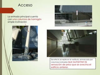 La entrada principal cuenta
con una columna de hormigón
simple inclinación
Acceso
Ese efecto se repite en el vestíbulo, enmarcado por
columnas inclinadas que aumentan la
sensación de peso que se avecina el
edificio anterior.
 