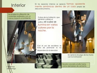 En los espacios internos se aprecia formas aparente
mente armónicas dentro de un caos propio de
desconstructivismo.
Interior
Se aprecia el juego de los muros
con la inclinación
Con el uso de escaleras se
trata de promover la no
dependencia al elevador
Se emplea la utilización de
materiales realizados con un
menos impacto al ambiente
Cubos de luz indirecta que
generan calides al
edifico el cubo se
ilumina en varios
colores por la
noche.
Columnas
de hormigo
Escoria concreto al alto horno
como reemplazo de cemento.
 