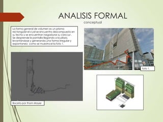 ANALISIS FORMAL
conceptual
La forma general de volumen es un prisma
rectangular el cual se encuentra descompuesto en
su techo y se encuentran rasgaduras su cara sur ,
Se desprende la pantalla llegando a la plaza,
levantándose y generando una forma irregular y
expontanea como se muestra el la foto 1.
Boceto por thom Mayer
foto 1.
 