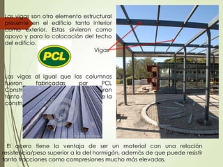 Las vigas al igual que las columnas
fueron fabricadas por PCL
Constructions Inc., y se colocaron
tanto a lo largo como a la ancho de la
construcción.
El acero tiene la ventaja de ser un material con una relación
resistencia/peso superior a la del hormigón, además de que puede resistir
tanto tracciones como compresiones mucho más elevadas.
Las vigas son otro elemento estructural
presente en el edificio tanto interior
como exterior. Estas sirvieron como
apoyo y para la colocación del techo
del edificio.
Vigas
 