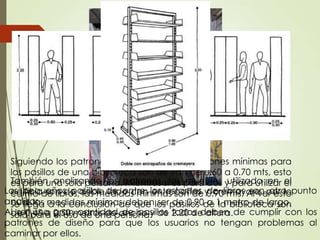 Los pequeños pasillos de entre los estantes de libros son otro punto
analizar.
Al ser una gran cantidad de pasillos todos deben de cumplir con los
patrones de diseño para que los usuarios no tengan problemas al
caminar por ellos.
Siguiendo los patrones de diseño, las dimensiones mínimas para
los pasillos de una biblioteca son de van de 0.60 a 0.70 mts, esto
es para una sola persona. Mientras si es para dos y para utilizar el
carrito de libros, las medidas mínimas son de 0.90 mts. Al ver esto
se llega a la conclusión de que los pasillos de la biblioteca son
sola para el uso de una persona.
También analizando los patrones, los muebles utilizado en el
edificio son de doble lado con entrepaños y cremayare, por lo
cual las medidas mínimas deben ser de 0.90 a 1 metro de largo,
de 0.45 a 0.50 metros de ancho y de 2.20 de altura.
 