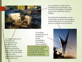 El recubrimiento exterior
consta de secciones
rectangulares unidas y en
la parte del cristal son
secciones cuadradas.
El material
empleado en el
exterior es
acero
inoxidable y
tiene brillo y
poca reflexión.
El cristal esta polarizado y es de
color negro cuando no le pega el
sol directamente, lo cual ayuda a
que no moleste el sol al interior.
La vegetación en el
exterior esta
compuesta por
jardineras con
palmas, pasto y
plantas pequeñas
que le dan una mejor
imagen a la fachada
y hacen mas
agradable el trayecto
de las personas.
Las cubiertas son del mismo
material que la fachada, que
es acero inoxidable, haciendo
que se vea uniforme todo el
edificio
 