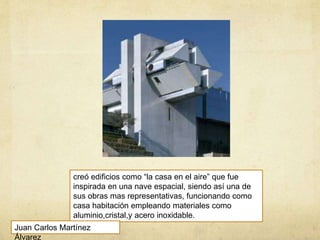 creó edificios como “la casa en el aire” que fue
inspirada en una nave espacial, siendo así una de
sus obras mas representativas, funcionando como
casa habitación empleando materiales como
aluminio,cristal,y acero inoxidable.
Juan Carlos Martínez
Álvarez
 