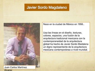 Nace en la ciudad de México en 1956..
Usa las líneas en el diseño, texturas,
colores, espacios, una fusión de la
arquitectura tradicional mexicana con la
contemporaneidad de la arquitectura
global ha hecho de Javier Sordo Madalena
un digno representante de la arquitectura
mexicana contemporánea a nivel mundial.
Juan Carlos Martínez
Álvarez
 