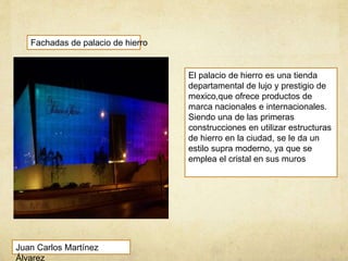 Fachadas de palacio de hierro
El palacio de hierro es una tienda
departamental de lujo y prestigio de
mexico,que ofrece productos de
marca nacionales e internacionales.
Siendo una de las primeras
construcciones en utilizar estructuras
de hierro en la ciudad, se le da un
estilo supra moderno, ya que se
emplea el cristal en sus muros
Juan Carlos Martínez
Álvarez
 