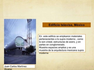 Edificio televisa, México
En este edificio se emplearon materiales
pertenecientes a lo supra moderno , como
lo son cristal, estructuras de acero, y en
partes en conglomerado.
Muestra espacios amplios y es una
muestra de la arquitectura mexicana supra
moderna
Juan Carlos Martínez
Álvarez
 