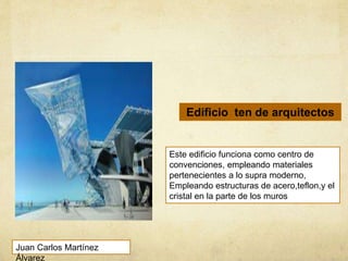 Este edificio funciona como centro de
convenciones, empleando materiales
pertenecientes a lo supra moderno,
Empleando estructuras de acero,teflon,y el
cristal en la parte de los muros
Edificio ten de arquitectos
Juan Carlos Martínez
Álvarez
 
