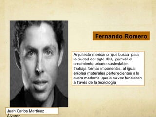 Arquitecto mexicano que busca para
la ciudad del siglo XXI, permitir el
crecimiento urbano sustentable.
Trabaja formas imponentes, al igual
emplea materiales pertenecientes a lo
supra moderno ,que a su vez funcionan
a través de la tecnología
Fernando Romero
Juan Carlos Martínez
Álvarez
 
