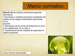Marco normativo
Artículo 18.-de impacto ambiental la siguiente
información:
I. Escenarios y medidas preventivas resultantes del
análisis de los riesgos ambientales relacionados
con el
proyecto;
II. Descripción de las zonas de protección en torno
a las instalaciones, en su caso, y
III. Señalamiento de las medidas de seguridad en
materia ambiental.
Jhony Zamora bracamontes
 