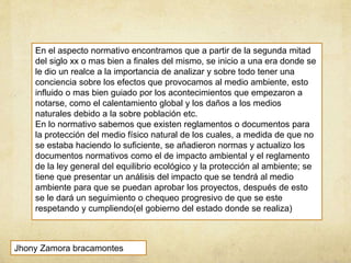En el aspecto normativo encontramos que a partir de la segunda mitad
del siglo xx o mas bien a finales del mismo, se inicio a una era donde se
le dio un realce a la importancia de analizar y sobre todo tener una
conciencia sobre los efectos que provocamos al medio ambiente, esto
influido o mas bien guiado por los acontecimientos que empezaron a
notarse, como el calentamiento global y los daños a los medios
naturales debido a la sobre población etc.
En lo normativo sabemos que existen reglamentos o documentos para
la protección del medio físico natural de los cuales, a medida de que no
se estaba haciendo lo suficiente, se añadieron normas y actualizo los
documentos normativos como el de impacto ambiental y el reglamento
de la ley general del equilibrio ecológico y la protección al ambiente; se
tiene que presentar un análisis del impacto que se tendrá al medio
ambiente para que se puedan aprobar los proyectos, después de esto
se le dará un seguimiento o chequeo progresivo de que se este
respetando y cumpliendo(el gobierno del estado donde se realiza)
Jhony Zamora bracamontes
 
