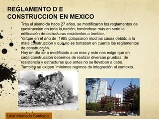 REGLAMENTO D E
CONSTRUCCION EN MEXICO
Tras el sismo de hace 27 años, se modificaron los reglamentos de
construcción en toda la nación, tomándose más en serio la
edificación de estructuras resistentes a temblor.
Ya que en el año de 1985 colapsaron muchas casas debido a la
mala construcción y que no se tomaban en cuenta los reglamentos
de construcción.
Hoy en día se a modificado a un mas y este nos exige que en
cada construcción debemos de realizar diversas pruebas de
resistencia y estructuras que antes no se llevaban a cabo.
También se exigen mínimos regimos de integración al contexto.
Uriel Mercado Santiago
 