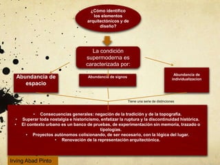 ¿Cómo identifico
los elementos
arquitectónicos y de
diseño?
La condición
supermoderna es
caracterizada por:
Abundancia de
espacio
Abundancia de signos
Abundancia de
individualizacion
• Consecuencias generales: negación de la tradición y de la topografía.
• Superar toda nostalgia e historicismo, enfatizar la ruptura y la discontinuidad histórica.
• El contexto urbano es un banco de pruebas, de experimentación sin memoria, trazado o
tipologías.
• Proyectos autónomos colisionando, de ser necesario, con la lógica del lugar.
• Renovación de la representación arquitectónica.
Tiene una serie de distinciones
Irving Abad Pinto
 