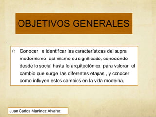 OBJETIVOS GENERALES
Conocer e identificar las características del supra
modernismo así mismo su significado, conociendo
desde lo social hasta lo arquitectónico, para valorar el
cambio que surge las diferentes etapas , y conocer
como influyen estos cambios en la vida moderna.
Juan Carlos Martínez Álvarez
 