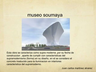 museo soumaya
Esta obra se caracteriza como supra moderna ,por su fecha de
construccion ,aparte de cumplir con características del
supramodernismo (forma) en su diseño, en el se considero el
concreto traslucido para la iluminacion en interiores
caracteristica del supramoderno.
Juan carlos martinez alvarez
 