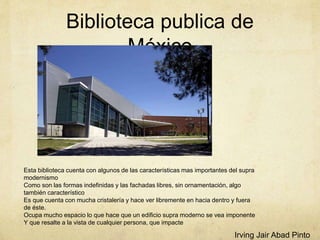 Biblioteca publica de
México
Esta biblioteca cuenta con algunos de las características mas importantes del supra
modernismo
Como son las formas indefinidas y las fachadas libres, sin ornamentación, algo
también característico
Es que cuenta con mucha cristalería y hace ver libremente en hacia dentro y fuera
de éste.
Ocupa mucho espacio lo que hace que un edificio supra moderno se vea imponente
Y que resalte a la vista de cualquier persona, que impacte
Irving Jair Abad Pinto
 