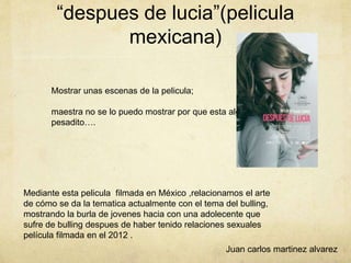 “despues de lucia”(pelicula
mexicana)
Mediante esta pelicula filmada en México ,relacionamos el arte
de cómo se da la tematica actualmente con el tema del bulling,
mostrando la burla de jovenes hacia con una adolecente que
sufre de bulling despues de haber tenido relaciones sexuales
película filmada en el 2012 .
Mostrar unas escenas de la pelicula;
maestra no se lo puedo mostrar por que esta algo
pesadito….
Juan carlos martinez alvarez
 