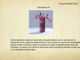 Descofines IX
Como podemos observar tiene todo el supramoderno en èl, se nota en la
Forma de cómo rompe lo tradicional de ir de su base en una forma rectangular
Hasta romper la forma y hacer una serie de ondas completamente fuera del
Contexto, es acero con cromo lo que hace que la escultura tambien rompa con
Los materiales tradicionales.
Irving Jair Abad Pinto
 