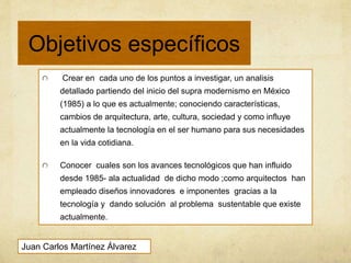 Objetivos específicos
Juan Carlos Martínez Álvarez
Crear en cada uno de los puntos a investigar, un analisis
detallado partiendo del inicio del supra modernismo en México
(1985) a lo que es actualmente; conociendo características,
cambios de arquitectura, arte, cultura, sociedad y como influye
actualmente la tecnología en el ser humano para sus necesidades
en la vida cotidiana.
Conocer cuales son los avances tecnológicos que han influido
desde 1985- ala actualidad de dicho modo ;como arquitectos han
empleado diseños innovadores e imponentes gracias a la
tecnología y dando solución al problema sustentable que existe
actualmente.
 