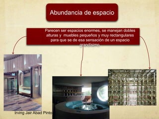 Abundancia de espacio
Parecen ser espacios enormes, se manejan dobles
alturas y muebles pequeños y muy rectangulares
para que se de esa sensación de un espacio
grandísimo.
Irving Jair Abad Pinto
 