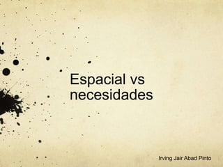 Espacial vs
necesidades
Irving Jair Abad Pinto
 