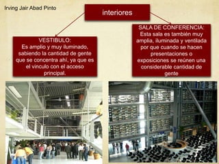 interiores
VESTIBULO:
Es amplio y muy iluminado,
sabiendo la cantidad de gente
que se concentra ahí, ya que es
el vinculo con el acceso
principal.
SALA DE CONFERENCIA:
Esta sala es también muy
amplia, iluminada y ventilada
por que cuando se hacen
presentaciones o
exposiciones se reúnen una
considerable cantidad de
gente
Irving Jair Abad Pinto
 