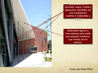 Materiales como
concreto, acero, cristal y
aparentes, dandoles asi
una variedad en
cuantos a materiales y
colores
Materiales ligeros e
innovadores para darle
ese aspecto moderno,
que rompa con lo
clasico.
Irving Jair Abad Pinto
 