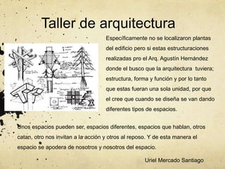 Específicamente no se localizaron plantas
del edificio pero si estas estructuraciones
realizadas pro el Arq. Agustín Hernández
donde el busco que la arquitectura tuviera;
estructura, forma y función y por lo tanto
que estas fueran una sola unidad, por que
el cree que cuando se diseña se van dando
diferentes tipos de espacios.
Unos espacios pueden ser, espacios diferentes, espacios que hablan, otros
catan, otro nos invitan a la acción y otros al reposo. Y de esta manera el
espacio se apodera de nosotros y nosotros del espacio.
Uriel Mercado Santiago
Taller de arquitectura
 