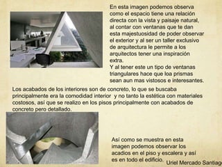 En esta imagen podemos observa
como el espacio tiene una relación
directa con la vista y paisaje natural,
al contar con ventanas que te dan
esta majestuosidad de poder observar
el exterior y al ser un taller exclusivo
de arquitectura le permite a los
arquitectos tener una inspiración
extra.
Y al tener este un tipo de ventanas
triangulares hace que loa prismas
sean aun mas vistosos e interesantes.
Los acabados de los interiores son de concreto, lo que se buscaba
principalmente era la comodidad interior y no tanto la estética con materiales
costosos, así que se realizo en los pisos principalmente con acabados de
concreto pero detallado.
Así como se muestra en esta
imagen podemos observar los
acadios en el piso y escalera y así
es en todo el edificio.
Uriel Mercado Santiago
 