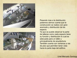 Pasando mas a la distribución
podemos darnos cuenta que la
construcción se realizo con gran
acomodo y distribución de los
espacio.
Ya que se puede observar la parte
de talleres como cada espacio tiene
su función y distribución lo cual es
adecuada para un taller y
principalmente de arquitectura.
También cuenta con ventanas a ras
de piso que permiten tener vista
hacia la parte baja del edificio.
Uriel Mercado Santiago
 