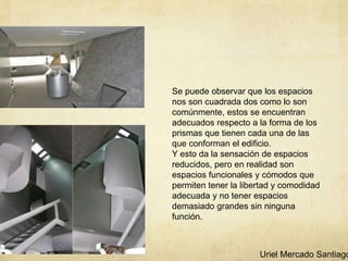 Se puede observar que los espacios
nos son cuadrada dos como lo son
comúnmente, estos se encuentran
adecuados respecto a la forma de los
prismas que tienen cada una de las
que conforman el edificio.
Y esto da la sensación de espacios
reducidos, pero en realidad son
espacios funcionales y cómodos que
permiten tener la libertad y comodidad
adecuada y no tener espacios
demasiado grandes sin ninguna
función.
Uriel Mercado Santiago
 