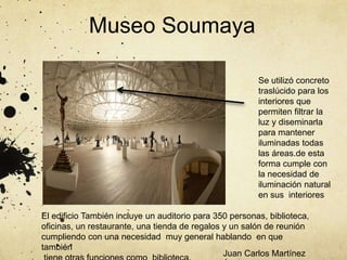 Museo Soumaya
El edificio También incluye un auditorio para 350 personas, biblioteca,
oficinas, un restaurante, una tienda de regalos y un salón de reunión
cumpliendo con una necesidad muy general hablando en que
también
Se utilizó concreto
traslúcido para los
interiores que
permiten filtrar la
luz y diseminarla
para mantener
iluminadas todas
las áreas.de esta
forma cumple con
la necesidad de
iluminación natural
en sus interiores
Juan Carlos Martínez
 