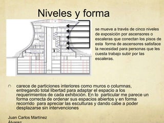 Niveles y forma
carece de particiones interiores como muros o columnas,
entregando total libertad para adaptar el espacio a los
requerimientos de cada exhibición. En lo particular me parece un
forma correcta de ordenar sus espacios abiertos y en forma
recorrido para apreciar las esculturas y dando cabe a poder
desplazarse sin intervenciones
se mueve a través de cinco niveles
de exposición por ascensores o
escaleras que conectan los pisos de
esta forma de ascensores satisface
la necesidad para personas que les
cuesta trabajo subir por las
escaleras.
Juan Carlos Martínez
 