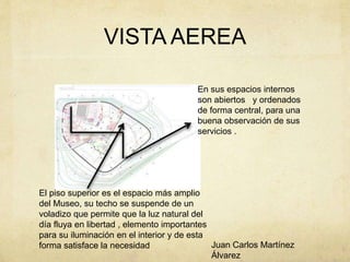 VISTA AEREA
El piso superior es el espacio más amplio
del Museo, su techo se suspende de un
voladizo que permite que la luz natural del
día fluya en libertad , elemento importantes
para su iluminación en el interior y de esta
forma satisface la necesidad
En sus espacios internos
son abiertos y ordenados
de forma central, para una
buena observación de sus
servicios .
Juan Carlos Martínez
Álvarez
 