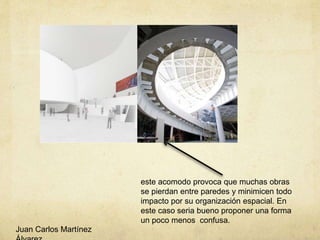 este acomodo provoca que muchas obras
se pierdan entre paredes y minimicen todo
impacto por su organización espacial. En
este caso seria bueno proponer una forma
un poco menos confusa.
Juan Carlos Martínez
 