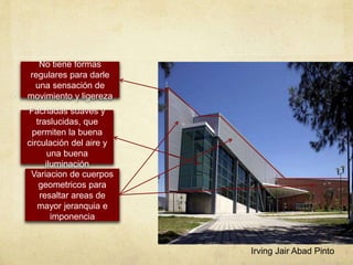 No tiene formas
regulares para darle
una sensación de
movimiento y ligereza
Fachadas suaves y
traslucidas, que
permiten la buena
circulación del aire y
una buena
iluminación
Variacion de cuerpos
geometricos para
resaltar areas de
mayor jeranquia e
imponencia
Irving Jair Abad Pinto
 