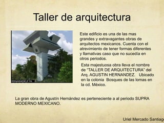 Taller de arquitectura
Este edificio es una de las mas
grandes y extravagantes obras de
arquitectos mexicanos. Cuenta con el
atrevimiento de tener formas diferentes
y llamativas caso que no sucedía en
otros periodos.
Esta majestuosa obra lleva el nombre
de “TALLER DE ARQUITECTURA” del
Arq. AGUSTIN HERNANDEZ. Ubicado
en la colonia Bosques de las lomas en
la cd. México.
La gran obra de Agustín Hernández es perteneciente a al periodo SUPRA
MODERNO MEXICANO.
Uriel Mercado Santiago
 