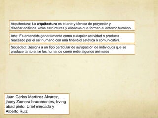 Arquitectura: La arquitectura es el arte y técnica de proyectar y
diseñar edificios, otras estructuras y espacios que forman el entorno humano.
Arte: Es entendido generalmente como cualquier actividad o producto
realizado por el ser humano con una finalidad estética o comunicativa.
Sociedad: Designa a un tipo particular de agrupación de individuos que se
produce tanto entre los humanos como entre algunos animales
Juan Carlos Martínez Álvarez,
jhony Zamora bracamontes, Irving
abad pinto, Uriel mercado y
Alberto Ruiz
 