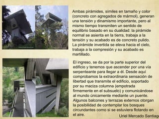 Ambas pirámides, símiles en tamaño y color
(concreto con agregados de mármol), generan
una tensión y dinamismo importante, pero al
mismo tiempo transmiten un sentido de
equilibrio basado en su dualidad: la pirámide
normal se asienta en la tierra, trabaja a la
tensión y su acabado es de concreto pulido.
La pirámide invertida se eleva hacia el cielo,
trabaja a la compresión y su acabado es
martillado.
El ingreso, se da por la parte superior del
edificio y tenemos que ascender por una vía
serpenteante para llegar a él. Desde aquí
comprobamos la extraordinaria sensación de
libertad que transmite el edificio, soportado
por su maciza columna (empotrada
firmemente en el subsuelo) y comunicándose
al mundo únicamente mediante un puente.
Algunos balcones y terrazas externos otorgan
la posibilidad de contemplar los bosques
circundantes como si se estuviera flotando en
el aire. Uriel Mercado Santiago
 