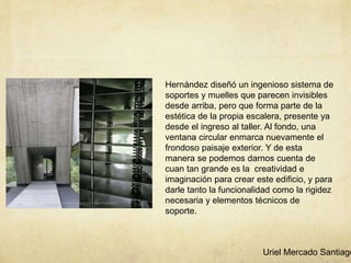 Hernández diseñó un ingenioso sistema de
soportes y muelles que parecen invisibles
desde arriba, pero que forma parte de la
estética de la propia escalera, presente ya
desde el ingreso al taller. Al fondo, una
ventana circular enmarca nuevamente el
frondoso paisaje exterior. Y de esta
manera se podemos darnos cuenta de
cuan tan grande es la creatividad e
imaginación para crear este edificio, y para
darle tanto la funcionalidad como la rigidez
necesaria y elementos técnicos de
soporte.
Uriel Mercado Santiago
 