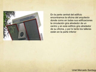 En la parte central del edificio
encontramos la oficina del arquitecto
donde como en todas sus edificaciones
la circulación gira alrededor de un
centro y en este edificio gira alrededor
de su oficina, y por lo tanto los talleres
están en la parte inferior
Uriel Mercado Santiago
 