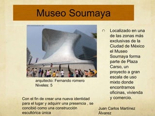 Localizado en una
de las zonas más
exclusivas de la
Ciudad de México
el Museo
Soumaya forma
parte de Plaza
Carso, un
proyecto a gran
escala de uso
mixto donde
encontramos
oficinas, vivienda
y comercio.
Con el fin de crear una nueva identidad
para el lugar y adquirir una presencia , se
concibió como una construcción
escultórica única
arquitecto: Fernando romero
Niveles: 5
Juan Carlos Martínez
Álvarez
Museo Soumaya
 