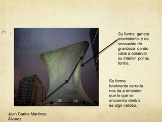 . Su forma genera
movimiento y da
sensación de
grandeza dando
cabe a observar
su interior por su
forma.
Su forma
totalmente cerrada
nos da a entender
que lo que se
encuentra dentro
es algo valioso.
Juan Carlos Martínez
Álvarez
 