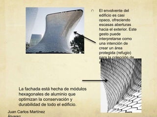 El envolvente del
edificio es casi
opaco, ofreciendo
escasas aberturas
hacia el exterior. Este
gesto puede
interpretarse como
una intención de
crear un área
protegida (refugio)
para la colección de
arte
La fachada está hecha de módulos
hexagonales de aluminio que
optimizan la conservación y
durabilidad de todo el edificio.
Juan Carlos Martínez
 