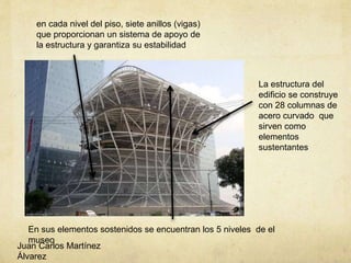 La estructura del
edificio se construye
con 28 columnas de
acero curvado que
sirven como
elementos
sustentantes
En sus elementos sostenidos se encuentran los 5 niveles de el
museo
Juan Carlos Martínez
Álvarez
en cada nivel del piso, siete anillos (vigas)
que proporcionan un sistema de apoyo de
la estructura y garantiza su estabilidad
 