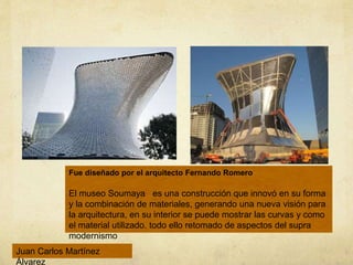 Fue diseñado por el arquitecto Fernando Romero
El museo Soumaya es una construcción que innovó en su forma
y la combinación de materiales, generando una nueva visión para
la arquitectura, en su interior se puede mostrar las curvas y como
el material utilizado. todo ello retomado de aspectos del supra
modernismo
Juan Carlos Martínez
Álvarez
 